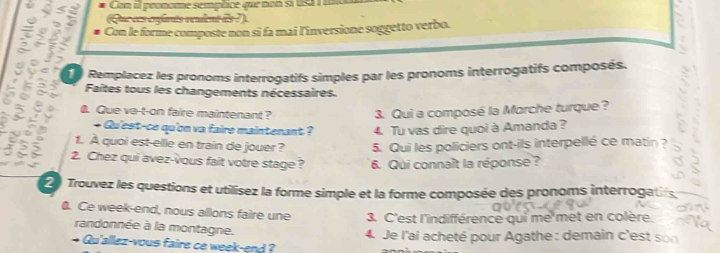 φ < a # Con el pronoe semplice que non si usa i 
(Que ces enfants véulent îls ?). 
5 2 2 # Con le forme composte non sĩ fa mai l'înversione soggetto verbo. 

Remplacez les pronoms interrogatifs simples par les pronoms interrogatifs composés. 
Faites tous les changements nécessaires. 
. Que ve-t-on faire maintenant? 3. Qui a composé la Morche turque? 
+ Qu'est-ce qu'on va faire maintenant ? 4. Tu vas dire quoi à Amanda ? 
1. À quoi est-elle en train de jouer? 5. Qui les policiers ont-ils interpellé ce matin ? 
2. Chez qui avez-vous fait votre stage? 6. Qui connaît la réponse ? 
2 Trouvez les questions et utilisez la forme simple et la forme composée des pronoms interrogatifs 
0. Ce week-end, nous allons faire une 
3. C'est l'indifférence qui me met en colère. 
randonnée à la montagne. 
4. Je l'ai acheté pour Agathe : demain c'est son 
+ Qu'allez-vous faire ce week-end ?