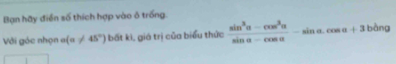 Bạn hãy điển số thích hợp vào ô trống. 
Với góc nhọn 1 (alpha != 45°) bất kì, giá trị của biểu thức  (sin^3alpha -cos^3alpha )/sin alpha -cos alpha  -sin alpha .cos alpha +31 bàng