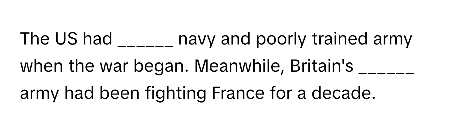 The US had ______ navy and poorly trained army when the war began. Meanwhile, Britain's ______ army had been fighting France for a decade.