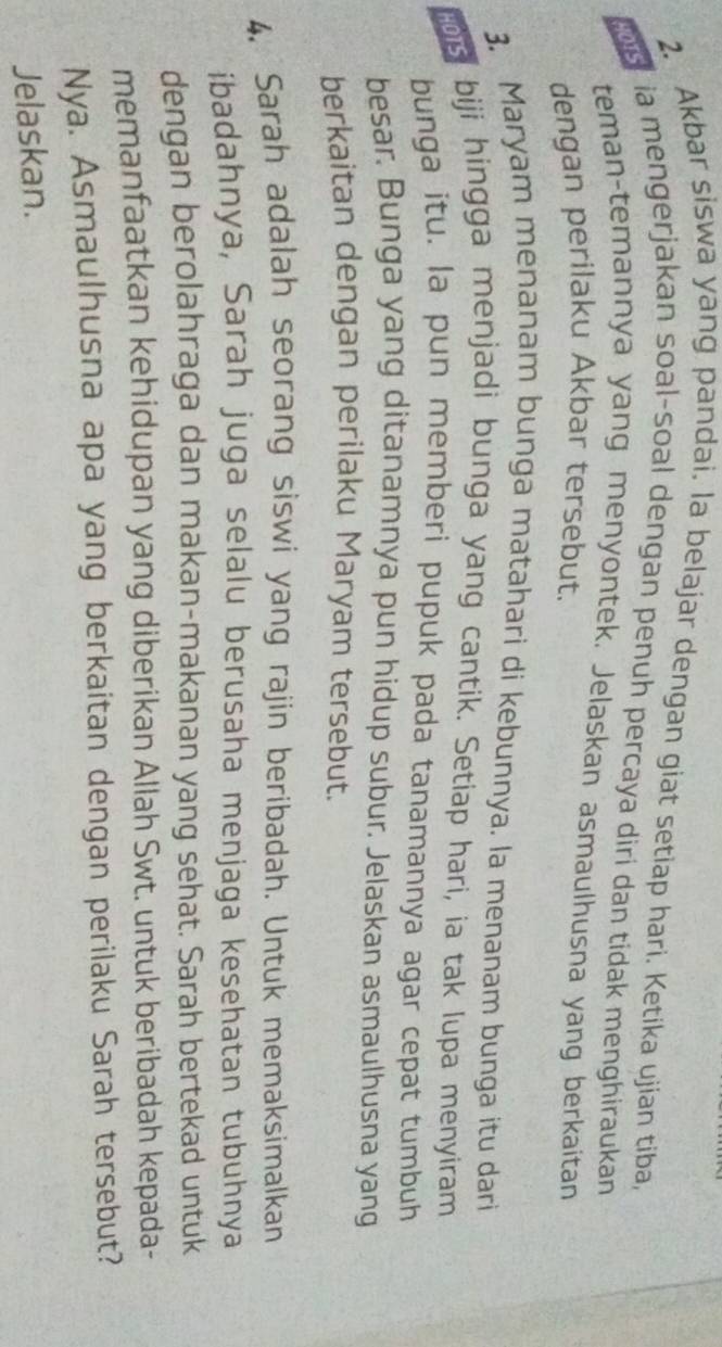 Akbar siswa yang pandai. la belajar dengan giat setiap hari. Ketika ujian tiba, 
ia mengerjakan soal-soal dengan penuh percaya diri dan tidak menghiraukan 
teman-temannya yang menyontek. Jelaskan asmaulhusna yang berkaitan 
dengan perilaku Akbar tersebut. 
3. Maryam menanam bunga matahari di kebunnya. la menanam bunga itu dari 
tis biji hingga menjadi bunga yang cantik. Setiap hari, ia tak lupa menyiram 
bunga itu. la pun memberi pupuk pada tanamannya agar cepat tumbuh 
besar. Bunga yang ditanamnya pun hidup subur. Jelaskan asmaulhusna yang 
berkaitan dengan perilaku Maryam tersebut. 
4. Sarah adalah seorang siswi yang rajin beribadah. Untuk memaksimalkan 
ibadahnya, Sarah juga selalu berusaha menjaga kesehatan tubuhnya 
dengan berolahraga dan makan-makanan yang sehat. Sarah bertekad untuk 
memanfaatkan kehidupan yang diberikan Allah Swt. untuk beribadah kepada- 
Nya. Asmaulhusna apa yang berkaitan dengan perilaku Sarah tersebut? 
Jelaskan.