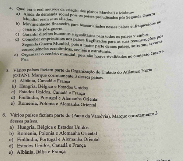 Quai era o reai motivos da criação dos planos Marshall e Molotov
a) Ajuda de demanda social pois os países prejudicados pós Segunda Guerra
Mundial eram seus aliados.
b) Movimentação financeira para buscar aliados nesses países enfraquecidos no
cenário de pós-guerra.
c) Garantir direitos humanos e igualitários para todos os países vizinhos
d) Conceber empréstimos aos países fragilizados para as suas reconstruções pós
Segunda Guerra Mundial, pois a maior parte desses países, sofreram severas
consequências econômicas, sociais e estruturais.
e) Organizar o cenário mundial, pois não houve rivalidades no contexto Guerra
Fria
5. Vários países faziam parte da Organização do Tratado do Atlântico Norte
(OTAN). Marque corretamente 3 desses países.
a) Albânia, Canadá e França
b) Hungria, Bélgica e Estados Unidos
c) Estados Unidos, Canadá e França
d) Finlândia, Portugal e Alemanha Oriental
e) Romenia, Polonia e Alemanha Oriental
6. Vários países faziam parte do (Pacto da Varsóvia). Marque corretamente 3
desses países.
a) Hungria, Bélgica e Estados Unidos
b) Romenia, Polonia e Alemanha Oriental
c) Finlândia, Portugal e Alemanha Oriental
d) Estados Unidos, Canadá e França
e) Albânia, Itália e França