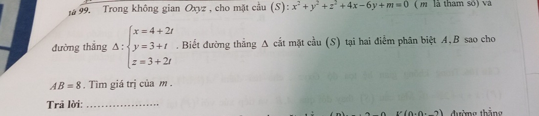 # 99. Trong không gian Oxyz , cho mặt cầu (S): x^2+y^2+z^2+4x-6y+m=0 ( m là tham số) và 
đường thắng Delta :beginarrayl x=4+2t y=3+t z=3+2tendarray.. Biết đường thắng Δ cắt mặt cầu (S) tại hai điểm phân biệt A, B sao cho
AB=8. Tìm giá trị của m. 
Trả lời:_
K(0· 0· _ 2) đường thắng