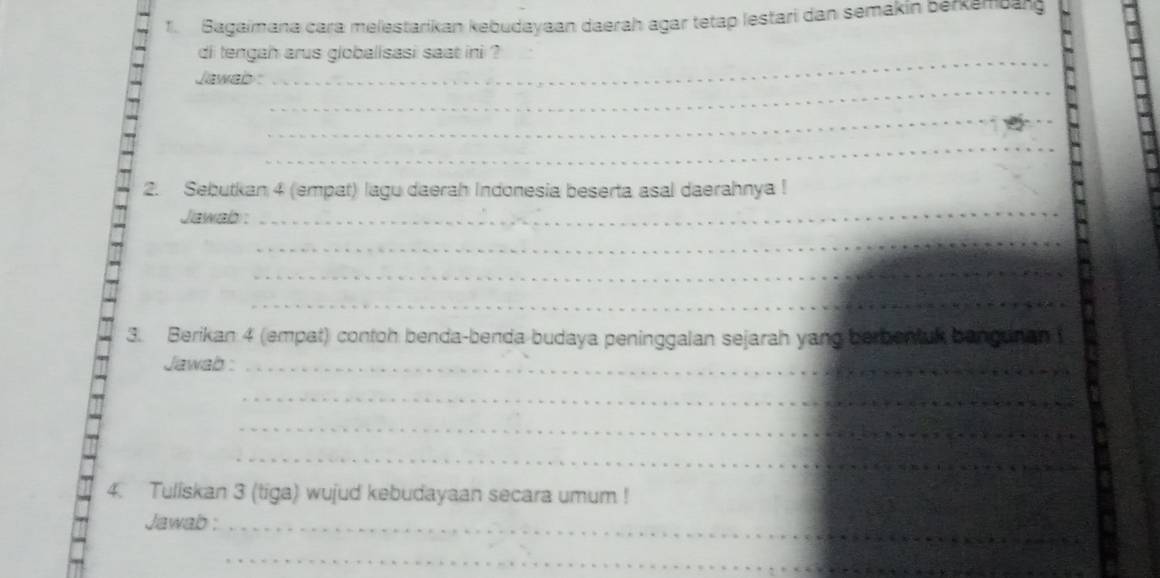 Bagaimana cara melestarikan kebudayaan daerah agar tetap lestari dan semakin Berkembarg 
_ 
di tengah arus globalisasi saat ini ? 
_ 
Jawab : 
_ 
_ 
2. Sebutkan 4 (empat) lagu daerah Indonesia beserta asal daerahnya ! 
Jawab: 
_ 
_ 
_ 
_ 
3. Berikan 4 (empat) contoh benda-benda budaya peninggalan sejarah yang berbentuk bangunan 
Jawab :_ 
_ 
_ 
__ 
4. Tuliskan 3 (tiga) wujud kebudayaan secara umum ! 
Jawab :_ 
_ 
_