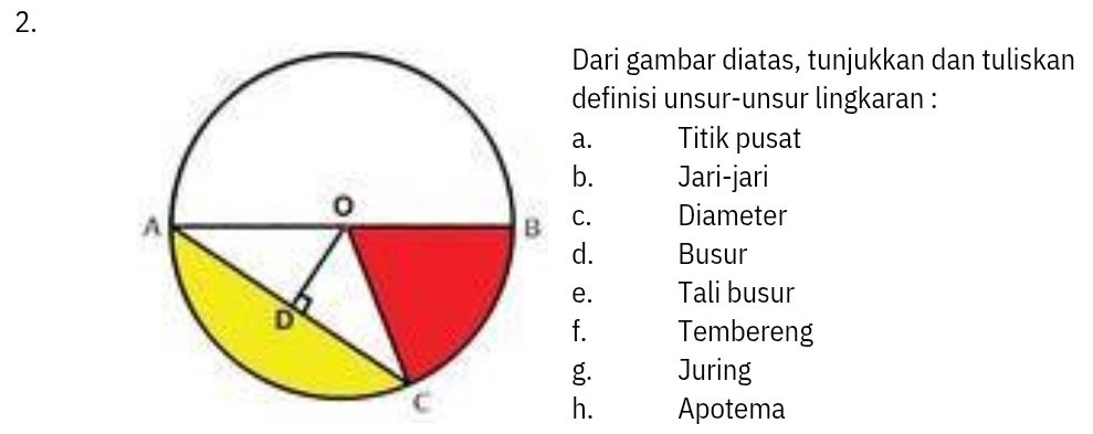 Dari gambar diatas, tunjukkan dan tuliskan 
definisi unsur-unsur lingkaran : 
a. Titik pusat 
b. Jari-jari 
C. Diameter 
d. Busur 
e. Tali busur 
f. Tembereng 
g. Juring 
h. Apotema