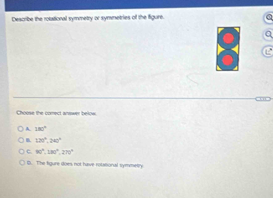 Describe the rotational symmetry or symmetries of the figure.
a
Choose the correct answer below.
A 180°
B. 120°, 240°
C. 90°, 180°, 270°
D. The figure does not have rotational symmetry.