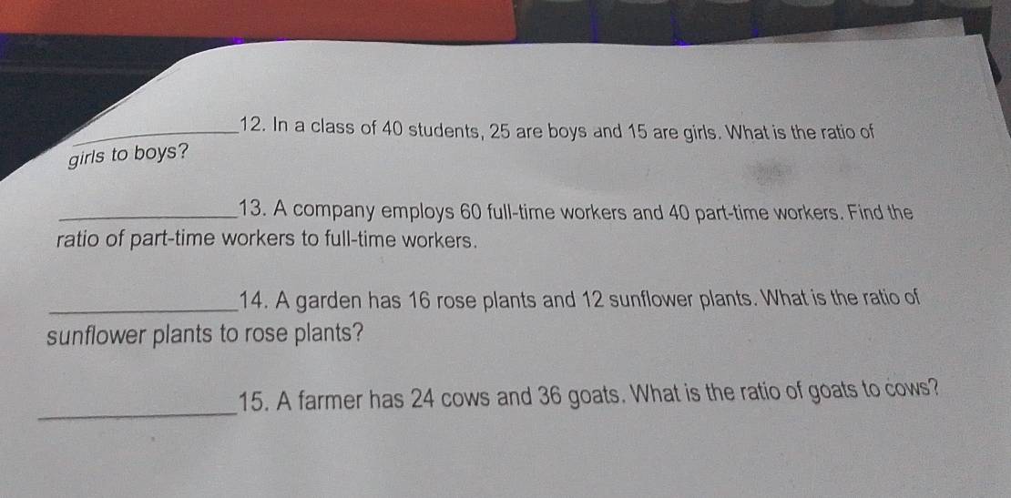 In a class of 40 students, 25 are boys and 15 are girls. What is the ratio of 
girls to boys? 
_13. A company employs 60 full-time workers and 40 part-time workers. Find the 
ratio of part-time workers to full-time workers. 
_14. A garden has 16 rose plants and 12 sunflower plants. What is the ratio of 
sunflower plants to rose plants? 
_ 
15. A farmer has 24 cows and 36 goats. What is the ratio of goats to cows?