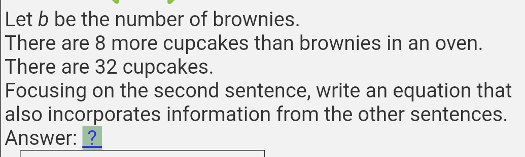 Let b be the number of brownies. 
There are 8 more cupcakes than brownies in an oven. 
There are 32 cupcakes. 
Focusing on the second sentence, write an equation that 
also incorporates information from the other sentences. 
Answer: _?