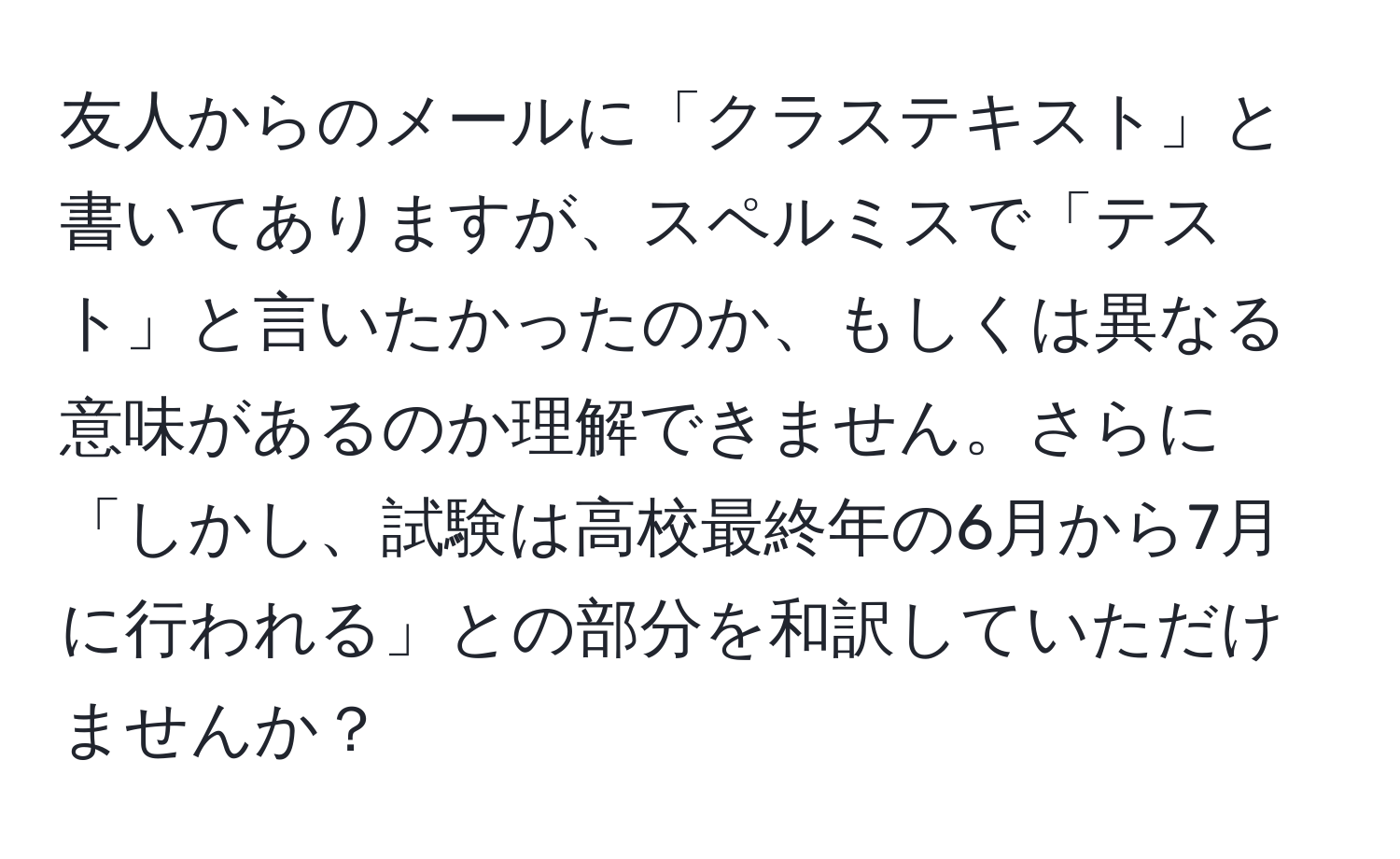 友人からのメールに「クラステキスト」と書いてありますが、スペルミスで「テスト」と言いたかったのか、もしくは異なる意味があるのか理解できません。さらに「しかし、試験は高校最終年の6月から7月に行われる」との部分を和訳していただけませんか？