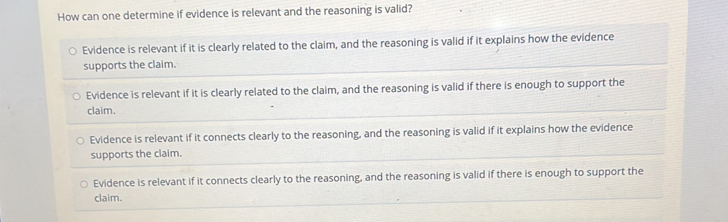 How can one determine if evidence is relevant and the reasoning is valid?
Evidence is relevant if it is clearly related to the claim, and the reasoning is valid if it explains how the evidence
supports the claim.
Evidence is relevant if it is clearly related to the claim, and the reasoning is valid if there is enough to support the
claim.
Evidence is relevant if it connects clearly to the reasoning, and the reasoning is valid if it explains how the evidence
supports the claim.
Evidence is relevant if it connects clearly to the reasoning, and the reasoning is valid if there is enough to support the
claim.