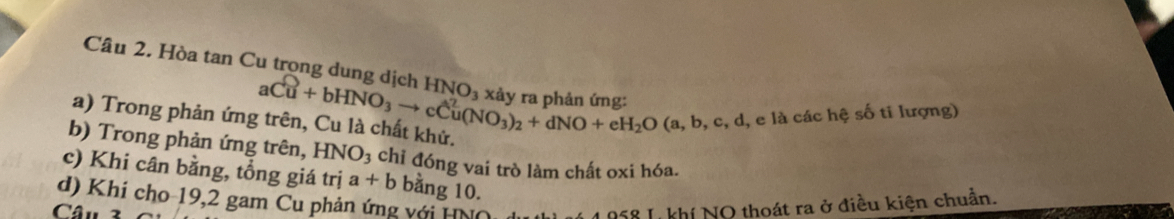 Hòa tan Cu trong dung dịch HNO_3
a) Trong phản ứng aCu+bHNO_3to cCu(NO_3)_2+dNO+eH_2O(a,b,c,d, 
l, e là các hệ số ti lượng) 
b) Trong phản ứng trên, HNO_3 chỉ đóng vai trò làm chất oxi hóa. 
c) Khi cân bằng, tổng giá trị a+b bằng 10. 
d) Khi cho-19, 2 gam Cu phản ứng với Hh 
Câu 3 
958 Lkhí NO thoát ra ở điều kiện chuẩn.