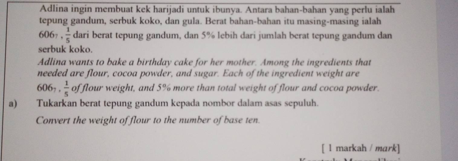 Adlina ingin membuat kek harijadi untuk ibunya. Antara bahan-bahan yang perlu ialah 
tepung gandum, serbuk koko, dan gula. Berat bahan-bahan itu masing-masing ialah
606_7,  1/5  dari berat tepung gandum, dan 5% lebih dari jumlah berat tepung gandum dan 
serbuk koko. 
Adlina wants to bake a birthday cake for her mother. Among the ingredients that 
needed are flour, cocoa powder, and sugar. Each of the ingredient weight are
606_7,  1/5  of flour weight, and 5% more than total weight of flour and cocoa powder. 
a) Tukarkan berat tepung gandum kepada nombor dalam asas sepuluh. 
Convert the weight of flour to the number of base ten. 
[ l markah / mɑrk]