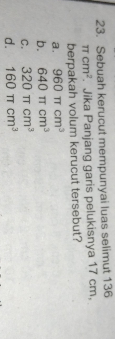Sebuah kerucut mempunyai luas selimut 136
π cm^2. Jika Panjang garis pelukisnya 17 cm,
berpakah volum kerucut tersebut?
a. 960π cm^3
b. 640π cm^3
C. 320π cm^3
d. 160π cm^3