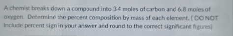 A chemist breaks down a compound into 3.4 moles of carbon and 6.8 moles of 
oxygen. Determine the percent composition by mass of each element. ( DO NOT 
include percent sign in your answer and round to the correct significant figures)