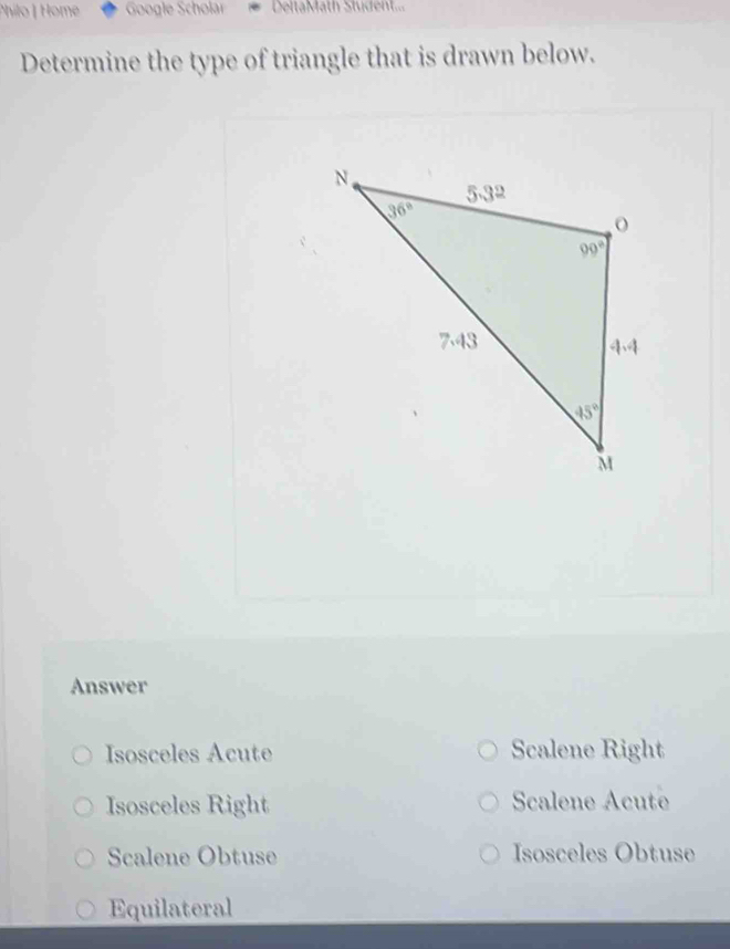 Philo | Home Google Scholar DeltaMath Stüdent...
Determine the type of triangle that is drawn below.
Answer
Isosceles Acute Scalene Right
Isosceles Right Scalene Acute
Scalene Obtuse Isosceles Obtuse
Equilateral