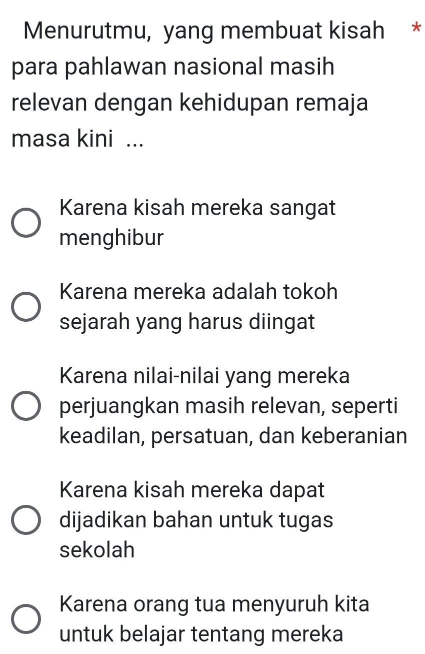 Menurutmu, yang membuat kisah *
para pahlawan nasional masih
relevan dengan kehidupan remaja
masa kini ...
Karena kisah mereka sangat
menghibur
Karena mereka adalah tokoh
sejarah yang harus diingat
Karena nilai-nilai yang mereka
perjuangkan masih relevan, seperti
keadilan, persatuan, dan keberanian
Karena kisah mereka dapat
dijadikan bahan untuk tugas
sekolah
Karena orang tua menyuruh kita
untuk belajar tentang mereka