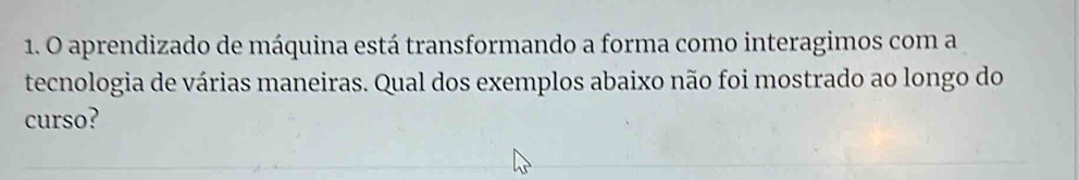 aprendizado de máquina está transformando a forma como interagimos com a 
tecnologia de várias maneiras. Qual dos exemplos abaixo não foi mostrado ao longo do 
curso?