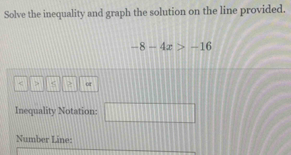 Solve the inequality and graph the solution on the line provided.
-8-4x>-16
< > or 
Inequality Notation: □ 
Number Line: