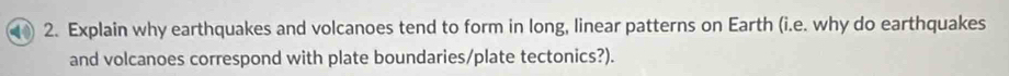 Explain why earthquakes and volcanoes tend to form in long, linear patterns on Earth (i.e. why do earthquakes 
and volcanoes correspond with plate boundaries/plate tectonics?).