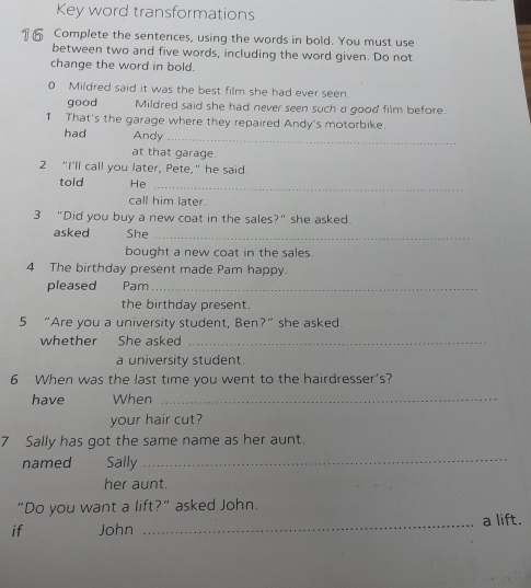 Key word transformations 
16 Complete the sentences, using the words in bold. You must use 
between two and five words, including the word given. Do not 
change the word in bold. 
0 Mildred said it was the best film she had ever seen. 
good Mildred said she had never seen such a good film before. 
1 That's the garage where they repaired Andy's motorbike. 
had Andy_ 
at that garage. 
2 “I’ll call you later, Pete,” he said. 
told He_ 
call him later. 
3 "Did you buy a new coat in the sales?" she asked. 
asked She_ 
bought a new coat in the sales. 
4 The birthday present made Pam happy. 
pleased Pam_ 
the birthday present. 
5 “Are you a university student, Ben?” she asked 
whether She asked_ 
a university student. 
6 When was the last time you went to the hairdresser's? 
have When_ 
your hair cut? 
7 Sally has got the same name as her aunt. 
named Sally_ 
her aunt. 
"Do you want a lift?" asked John. 
if John _a lift.