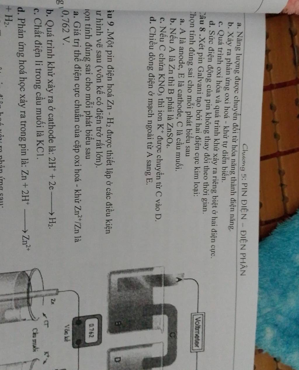 Chương 5: PIN ĐIỆN - ĐIỆN PHÂN
a. Năng lượng được chuyển đổi từ hóa năng thành điện năng.
b. Xảy ra phản ứng oxi hoá - khử tự diễn biến.
c. Quá trình oxi hóa và quá trình khử xảy ra riêng biệt ở hai điện cực.
d. Sức điện động của pin không thay đổi theo thời gian.
Câu 8 .Xét pin Galvani tạo bởi hai điện cực kim loại: 
Chọn tính đúng sai cho mỗi phát biểu sau
a. A là anode, E là cathode, C là cầu muối.
b. Nếu A là Zn thì B phải là ZnSO_4.
c. Nếu C chứa KNO_3 thì ion K^+ được chuyển từ C vào D.
d. Chiều dòng điện ở mạch ngoài từ A sang E.
D
Ấu 9 .Một pin điện hoá Zn-H_2 được thiết lập ở các điều kiện
ư hình vẽ sau (vôn kế có điện trở rất lớn).
tọn tính đúng sai cho mỗi phát biểu sau
a. Giá trị thể điện cực chuẩn của cặp oxi hoá - khử Zn^(2+)/Zn là
g 0,762 V.
b. Quá trình khử xảy ra ở cathode là: 2H^++2eto H_2.
c. Chất điện li trong cầu muối là KC1.
d. Phản ứng hoá học xảy ra trong pin là: Zn+2H^+to Zn^(2+)
+H_2.
úb ản ứng saw
