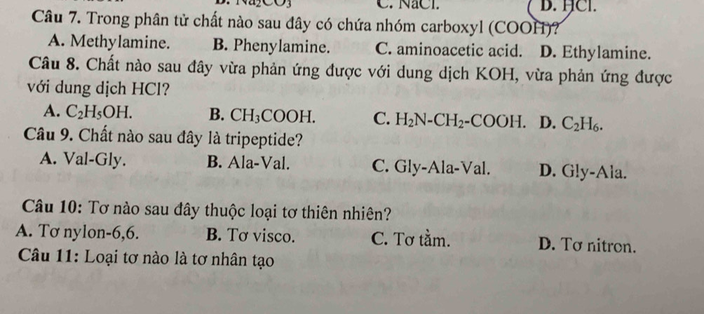 C. NaCl. D. HCl.
Câu 7. Trong phân tử chất nào sau đây có chứa nhóm carboxyl (COOH)?
A. Methylamine. B. Phenylamine. C. aminoacetic acid. D. Ethylamine.
Câu 8. Chất nào sau đây vừa phản ứng được với dung dịch KOH, vừa phản ứng được
với dung dịch HCl?
A. C_2H_5OH. B. CH_3 COO H. C. H_2N-CH_2-COOH. D. C_2H_6. 
Câu 9. Chất nào sau đây là tripeptide?
A. Val-Gly. B. Ala-Val. C. Gly-Ala-Val. D. G!y-Ala.
Câu 10: Tơ nào sau đây thuộc loại tơ thiên nhiên?
A. Tơ nylon -6,6. B. Tơ visco. C. Tơ tằm. D. Tơ nitron.
Câu 11: Loại tơ nào là tơ nhân tạo