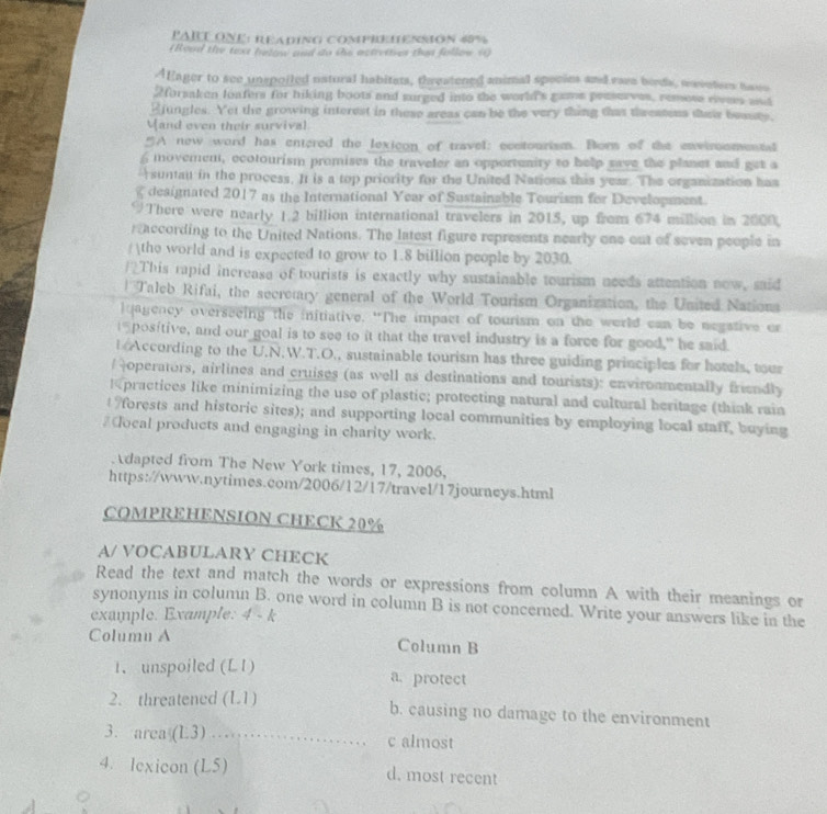 PARLONE: READING comPREIENSIÓN 48%
(Rood the taxt helow and do the actretives than follow ()
AEager to see unspoiled natural habitats, threatened animal species and rava bords, waveters hwwo
2forsaken loafers for biking boots and surged into the world's gams pesserves, remose eves ast
Ejungles. Yet the growing interest in these areas can be the very thing that threatons stair beauty.
Mand even their survival
“A new word has entered the lexicon of travel: ecntourism. Bors of the enwiroomental
£ movemen, ecotourism promises the traveler an opportunity to help save the planet and get a
suntau in the process. It is a top priority for the United Nations this year. The organization has
g designated 2017 as the International Year of Sustainable Tourism for Development.
There were nearly 1.2 billion international travelers in 2015, up from 674 million in 2000,
raccording to the United Nations. The latest figure represents nearly one out of seven people in
/ tho world and is expected to grow to 1.8 billion people by 2030.
/?This rapid increase of tourists is exactly why sustainable tourism needs attention now, said
* Taleb Rifai, the secretary general of the World Tourism Organization, the United Nationa
lqagency overseeing the initiative. “The impact of tourism on the world can be negative or
I positive, and our goal is to see to it that the travel industry is a force for good," he said.
According to the U.N.W.T.O., sustainable tourism has three guiding principles for hotels, tour
/ operators, airlines and cruises (as well as destinations and tourists): enviroamentally friendly
Kpractices like minimizing the use of plastic; protecting natural and cultural heritage (think rain
forests and historic sites); and supporting local communities by employing local staff, buying
#Cocal products and engaging in charity work.
dapted from The New York times, 17, 2006,
https://www.nytimes.com/2006/12/17/travel/17journeys.html
COMPREHENSION CHECK 20%
A/ VOCABULARY CHECK
Read the text and match the words or expressions from column A with their meanings or
synonyms in column B. one word in column B is not concerned. Write your answers like in the
example. Example: 4 - k
Columu A Column B
1. unspoiled (L1) a. protect
2. threatened (L1) b. causing no damage to the environment
3. arca (L3) _c almost
4. lexicon (L5) d. most recent
。