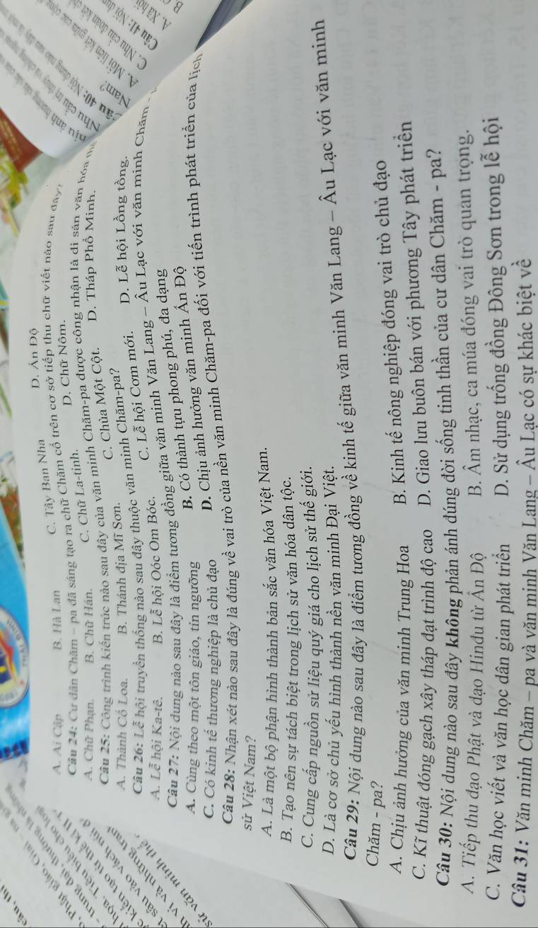 cầu, thí

D. Án Độ
Phật giáo, Giai - n
C. Tây Ban Nha
trung đại, thường là nhữn
A. Ai Cập B. Hà Lan
loa, Tiêu biểu cho lo
kiến tạo từ thế ki II  Cầu 24: Cư dân Chăm - pa đã sáng tạo ra chữ Chăm cổ trên cơ sở tiếp thu chữ viết nào sau đay,
Câu 25: Công trình kiến trúc nào sau đây của văn minh Chăm-pa được công nhận là đi sản văn hóa mô     
sâu vào vách núi A. Chữ Phạn. B. Chữ Hán. C. Chữ La-tinh. D. Chữ Nôm.
Câu 26: Lễ hội truyền thống nào sau đây thuộc văn minh Chăm-pa? D. Lễ hội Lồng tồng.   
vị và những tra A. Thành Cổ Loa. B. Thánh địa Mĩ Sơn. C. Chùa Một Cột. D. Tháp Phổ Minh.
C. Lễ hội Cơm mới.
A. Lễ hội Ka-tê. B. Lễ hội Oóc Om Bóc.
Câu 27: Nội dung nào sau đây là điểm tương đồng giữa văn minh Văn Lang - Âu Lạc với văn minh Chăm
* văn minh thể
D. Chịu ảnh hưởng văn minh Ấn Độ
A. Cùng theo một tôn giáo, tín ngưỡng
B. Có thành tựu phong phú, đa dạng
C. Có kinh tế thương nghiệp là chủ đạo
Câu 28: Nhận xét nào sau đây là đúng về vai trò của nền văn minh Chăm-pa đối với tiến trình phát triển của lịch
sử Việt Nam?
A. Là một bộ phận hình thành bản sắc văn hóa Việt Nam.
B. Tạo nên sự tách biệt trong lịch sử văn hóa dân tộc.
C. Cung cấp nguồn sử liệu quý giá cho lịch sử thế giới.
D. Là cơ sở chủ yếu hình thành nền văn minh Đại Việt.
Câu 29: Nội dung nào sau đây là điểm tương đồng về kinh tế giữa văn minh Văn Lang - Âu Lạc với văn minh
Chăm - pa?
A. Chịu ảnh hưởng của văn minh Trung Hoa B. Kinh tế nông nghiệp đóng vai trò chủ đạo
C. Kĩ thuật đóng gạch xây tháp đạt trình độ cao D. Giao lưu buôn bán với phương Tây phát triển
Câu 30: Nội dung nào sau đây không phản ánh đúng đời sống tinh thần của cư dân Chăm - pa?
A. Tiếp thu đạo Phật và đạo Hinđu từ Ấn Độ B. Âm nhạc, ca múa đóng vai trò quan trọng.
C. Văn học viết và văn học dân gian phát triển  D. Sử dụng trống đồng Đông Sơn trong lễ hội
Câu 31: Văn minh Chăm - pa và văn minh Văn Lang - Âu Lạc có sự khác biệt về