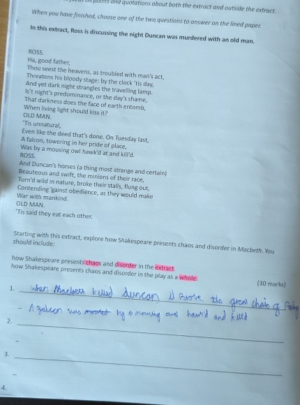 on poins and quatations about both the extract and outside the extract . 
When you have finished, choose one of the two questions to answer on the lined paper 
In this extract, Ross is discussing the night Duncan was murdered with an old man. 
ROSS. 
Ha, good father, 
Thou seest the heavens, as troubled with man's act, 
Threatens his bloody stage: by the clock 'tis day, 
And yet dark night strangles the travelling lamp. 
Is't night's predominance, or the day's shame, 
That darkness does the face of earth entomb. 
When living light should kiss it? 
OLD MAN. 
'Tis unnatural, 
Even like the deed that's done. On Tuesday last, 
A falcon, towering in her pride of place, 
Was by a mousing owl hawk'd at and kill'd. 
ROSS. 
And Duncan's horses (a thing most strange and certain) 
Beauteous and swift, the minions of their race, 
Turn'd wild in nature, broke their stalls, flung out, 
Contending 'gainst obedience, as they would make 
War with mankind. 
OLD MAN. 
'Tis said they eat each other. 
Starting with this extract, explore how Shakespeare presents chaos and disorder in Mocbeth. You 
should include 
how Shakespeare presents chaos and disorder in the extract. 
_ 
how Shakespeare presents chaos and disorder in the play as a whole (30 marks) 
1. 
2._ 
3._ 
4.