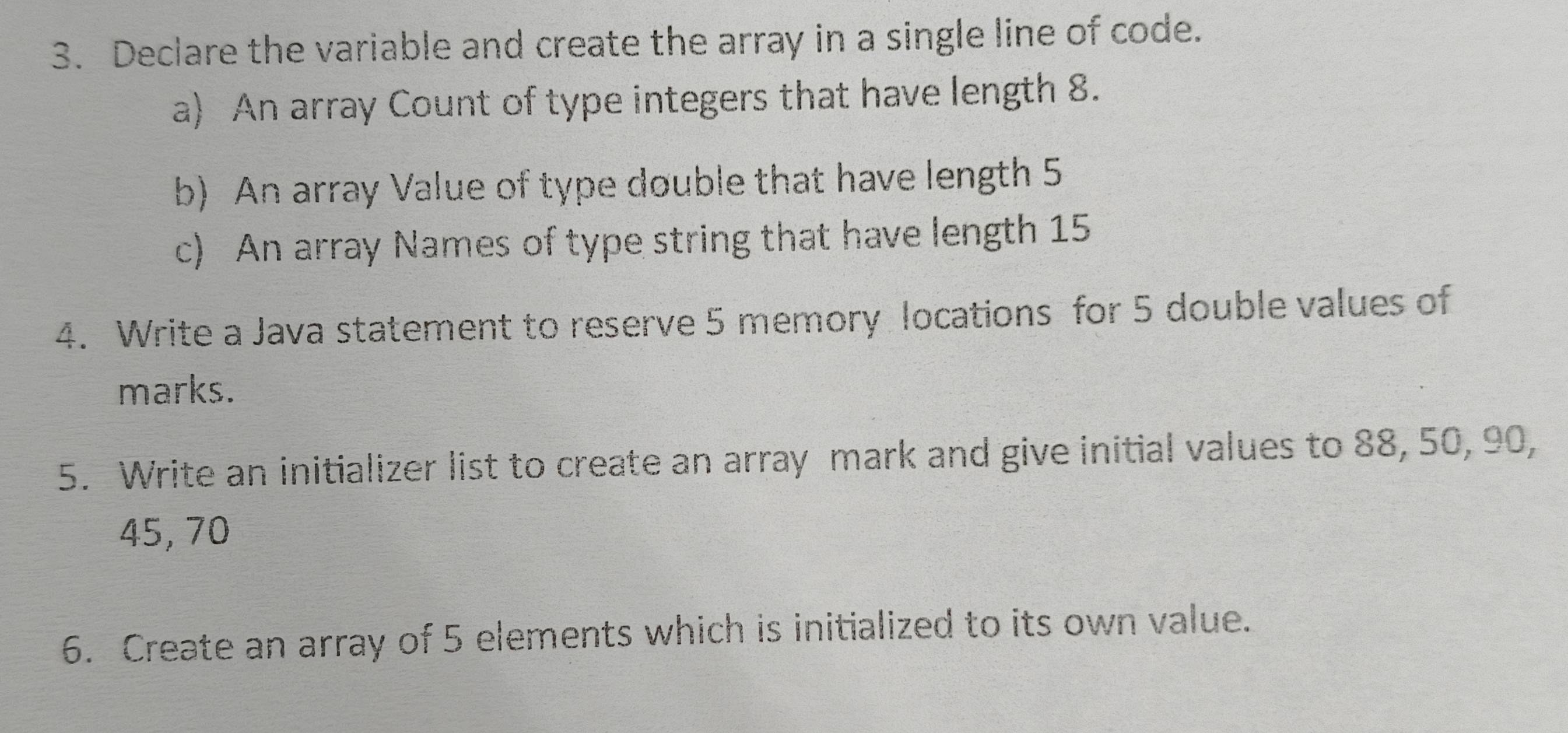 Declare the variable and create the array in a single line of code. 
a) An array Count of type integers that have length 8. 
b) An array Value of type double that have length 5
c) An array Names of type string that have length 15
4. Write a Java statement to reserve 5 memory locations for 5 double values of 
marks. 
5. Write an initializer list to create an array mark and give initial values to 88, 50, 90,
45, 70
6. Create an array of 5 elements which is initialized to its own value.