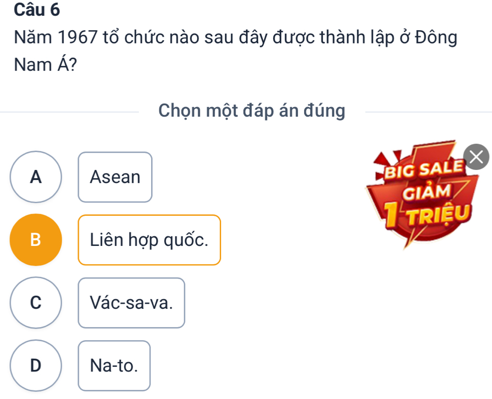 Năm 1967 tổ chức nào sau đây được thành lập ở Đông
Nam Á?
Chọn một đáp án đúng
A Asean
BIG SALE 
GIảM
I triệu
B Liên hợp quốc.
C Vác-sa-va.
D Na-to.