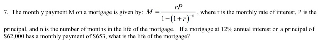 The monthly payment M on a mortgage is given by: M=frac rP1-(1+r)^-n , where r is the monthly rate of interest, P is the 
principal, and n is the number of months in the life of the mortgage. If a mortgage at 12% annual interest on a principal of
$62,000 has a monthly payment of $653, what is the life of the mortgage?