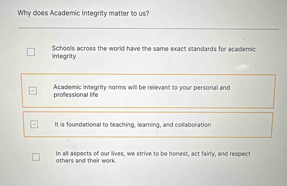 Why does Academic Integrity matter to us?
Schools across the world have the same exact standards for academic
integrity
Academic integrity norms will be relevant to your personal and
professional life
It is foundational to teaching, learning, and collaboration
In all aspects of our lives, we strive to be honest, act fairly, and respect
others and their work.