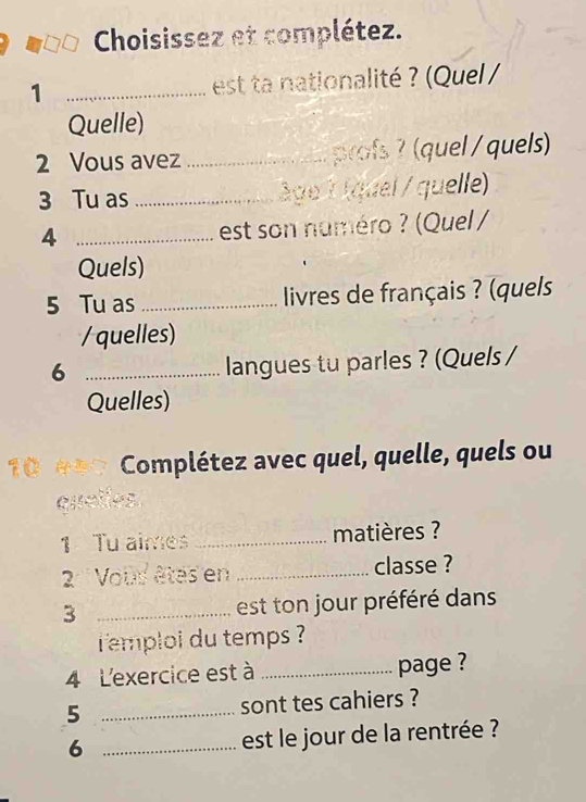 Choisissez et complétez. 
1 _ est ta nationalité ? (Quel / 
Quelle) 
2 Vous avez _profs ? (quel / quels) 
3 Tu as _âge 1 áquel / quelle) 
4 _est son numéro ? (Quel / 
Quels) 
5 Tu as _ livres de français ? (quels 
/ quelles) 
6 _langues tu parles ? (Quels / 
Quelles) 
10 Complétez avec quel, quelle, quels ou 
quelles 
1 Tu aimes _matières ? 
2 Vous êtés en _classe ? 
3 _ est ton jour préféré dans 
emploi du temps ? 
4 L'exercice est à _page ? 
5 _sont tes cahiers ? 
6 _est le jour de la rentrée ?