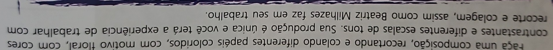 Faça uma composição, recortando e colando diferentes papéis coloridos, com motivo floral, com cores 
contrastantes e diferentes escalas de tons. Sua produção é única e você terá a experiência de trabalhar com 
recorte e colagem, assim como Beatriz Milhazes faz em seu trabalho.