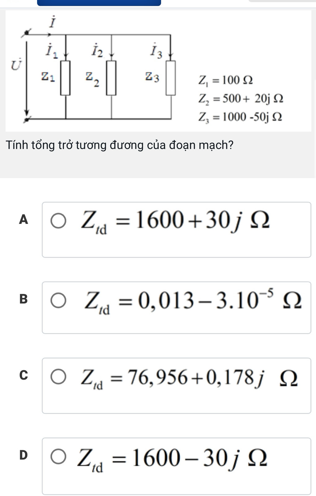 Z_1=100Omega
Z_2=500+20jOmega
Z_3=1000-50jOmega
Tính tổng trở tương đương của đoạn mạch?
A
Z_td=1600+30jOmega
B
Z_td=0,013-3.10^(-5) Ω
C
Z_td=76,956+0,178j Ω
D
Z_td=1600-30jOmega