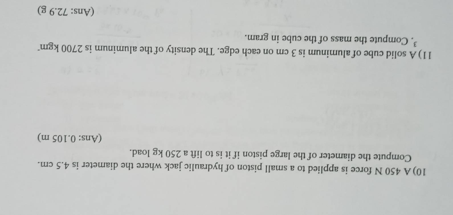 10)A 450 N force is applied to a small piston of hydraulic jack where the diameter is 4.5 cm. 
Compute the diameter of the large piston if it is to lift a 250 kg load. 
(Ans: 0.105 m) 
11) A solid cube of aluminum is 3 cm on each edge. The density of the aluminum is 2700 kgm
³. Compute the mass of the cube in gram. 
(Ans: 72.9 g)