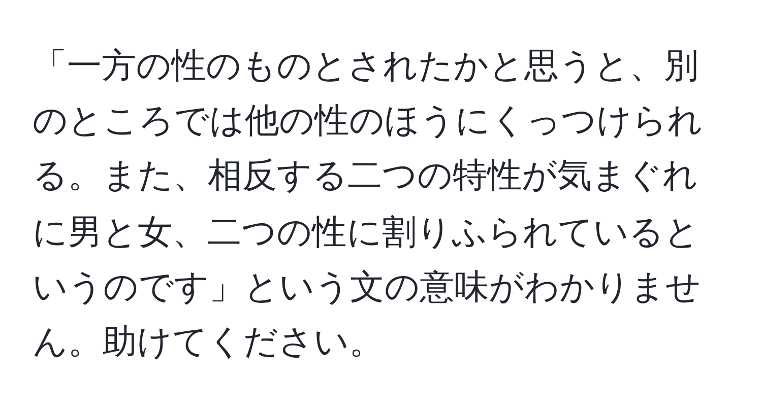 「一方の性のものとされたかと思うと、別のところでは他の性のほうにくっつけられる。また、相反する二つの特性が気まぐれに男と女、二つの性に割りふられているというのです」という文の意味がわかりません。助けてください。