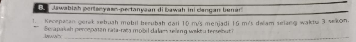 Be Jawablah pertanyaan-pertanyaan di bawah ini dengan benar! 
1. Kecepatan gerak sebuah mobil berubah dari 10 m/s menjadi 16 m/s dalam selang waktu 3 sekon. 
Berapakah percepatan rata-rata mobil dalam selang waktu tersebut? 
Jawab:_