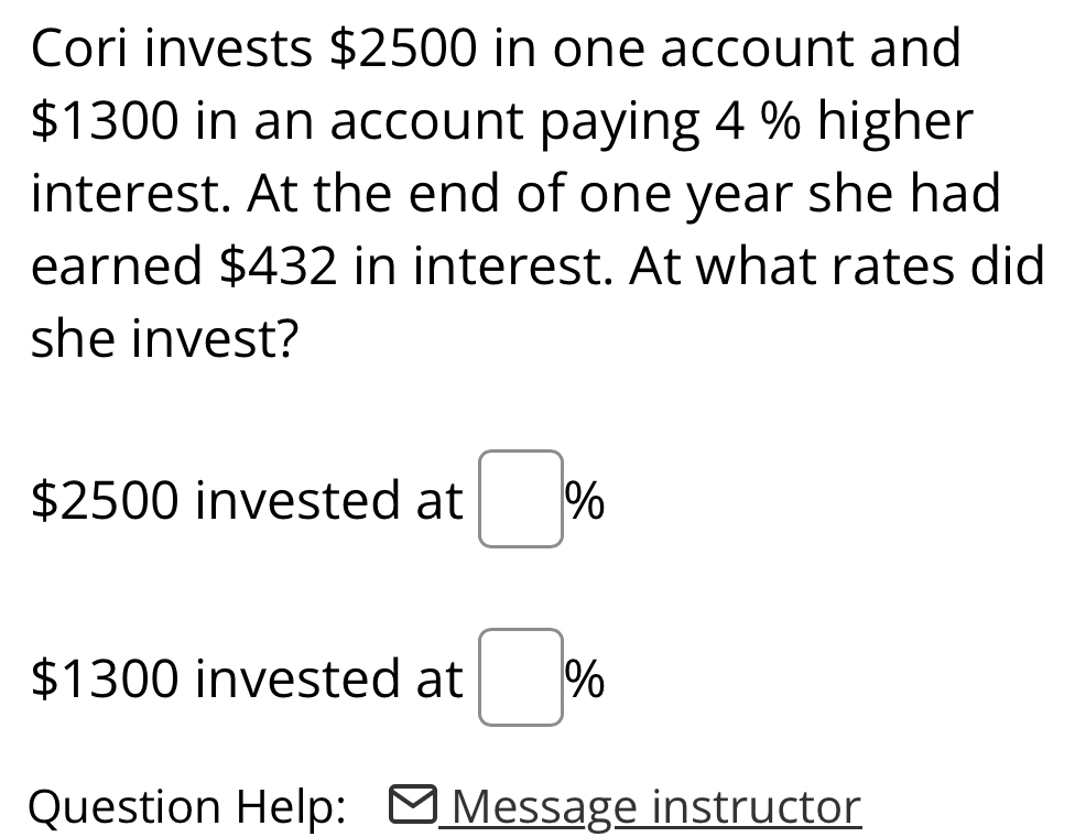 Cori invests $2500 in one account and
$1300 in an account paying 4 % higher 
interest. At the end of one year she had 
earned $432 in interest. At what rates did 
she invest?
$2500 invested at □ %
$1300 invested at □ %
Question Help: Message instructor