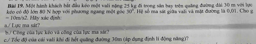 Một hành khách bắt đầu kéo một vali nặng 25 kg đi trong sân bay trên quãng đường dài 30 m với lực 
kéo có độ lớn 80 N hợp với phương ngang một góc 30°. Hệ số ma sát giữa vali và mặt đường là 0,01. Cho g
=10m/s2. Hãy xác định: 
a./ Lực ma sát? 
b./ Công của lực kéo và công của lực ma sát? 
c./ Tốc độ của cái vali khi đi hết quãng đường 30m (áp dụng định lí động năng)?