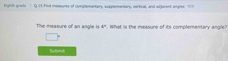 Eighth grade Q.15 Find measures of complementary, supplementary, vertical, and adjacent angles R2B
The measure of an angle is 4°. What is the measure of its complementary angle?
□°
Submit