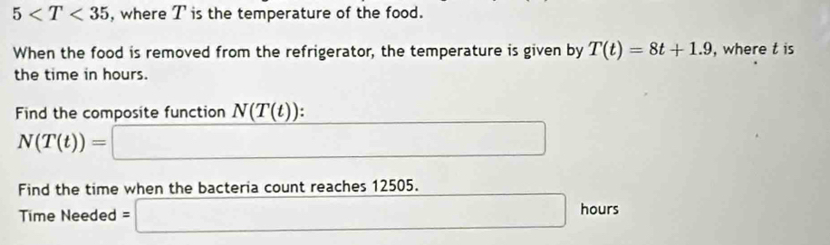 5 , where T is the temperature of the food. 
When the food is removed from the refrigerator, the temperature is given by T(t)=8t+1.9 , where t is 
the time in hours. 
Find the composite function N(T(t)) :
N(T(t))=□
Find the time when the bacteria count reaches 1 2505. 
Time Needed =□ hours