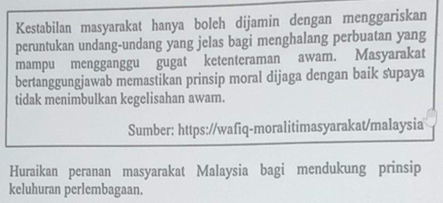 Kestabilan masyarakat hanya boleh dijamin dengan menggariskan 
peruntukan undang-undang yang jelas bagi menghalang perbuatan yang 
mampu mengganggu gugat ketenteraman awam. Masyarakat 
bertanggungjawab memastikan prinsip moral dijaga dengan baik supaya 
tidak menimbulkan kegelisahan awam. 
Sumber: https://wafiq-moralitimasyarakat/malaysia 
Huraikan peranan masyarakat Malaysia bagi mendukung prinsip 
keluhuran perlembagaan.