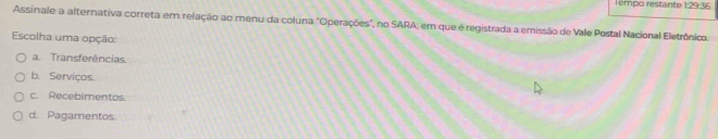 rémpo restante 1:29:36
Assinale a alternativa correta em relação ao menu da coluna "Operações", no SARA, em que é registrada a emissão de Vale Postal Nacional Eletrônico.
Escolha uma opção:
a. Transferências.
b. Serviços.
c. Recebimentos.
d. Pagamentos.