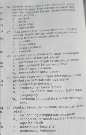 lur 26 Metode dalam penataan pameran yang
membandingkan atau mempertemukan dua
berbeda disebüt atau (ebih karya seni dengan karakteristik yang
an a sinoptik
b linear
19 c salon style
d komparatif
cil 27. Pada pembuatan desain pameran, proses
instalasi displai dan penataan ruángan sesuai
m konsep, termasuk dalam tahapan
a produksi
b. praproduksi
c. pasca produksi
m d evaluasi
28. Langkah yang dilakukan agar undangan
pameran terlihat menarik adalah
n a membuat undangan dalam ukuran besar
n b. menggunakan kertas yang tebal
c. dibuat secara manual
d memasukkan unsur desain
29. Susunan acara yang dapat dimasukkan pada
al pembukaan pameran seni rupa adalah .....
is a. pengundian doorprize
b. pengumuman karya terbaik
c. meminta pesan dan kesan beberapa
pengunjung
sambutan ketua pelaksana dan seniman
tamu
ng 30. Manfaat utama dari evaluasi pasca pameran
n. adalah ....
a. menghitung penggunaan anggaran
bsebagai acuan untuk kegiatan berikutnya
al agar lebih baik
;il c. menemukan kesalahan
d. menemukan kelebihan