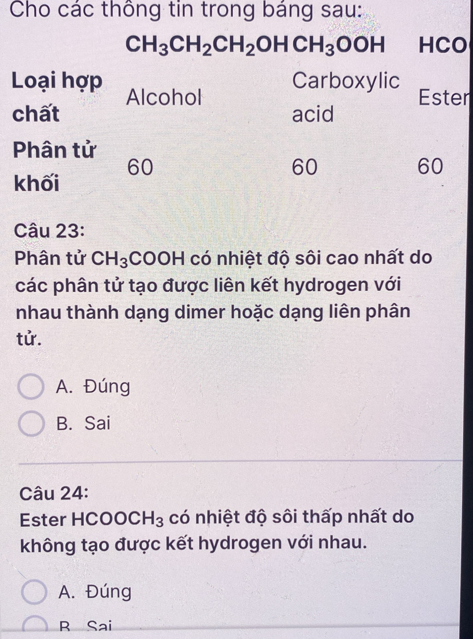 Cho các thông tin trong báng sau:
CH_3CH_2CH_2OHCH_3OOH HCO
Loại hợp Carboxylic Ester
Alcohol
chất acid
Phân tử
60
60
60
khối
Câu 23:
Phân tử CH_3 COOH có nhiệt độ sôi cao nhất do
các phân tử tạo được liên kết hydrogen với
nhau thành dạng dimer hoặc dạng liên phân
tử.
A. Đúng
B. Sai
Câu 24:
Ester HCOO CH_3 có nhiệt độ sôi thấp nhất do
không tạo được kết hydrogen với nhau.
A. Đúng
B Sai