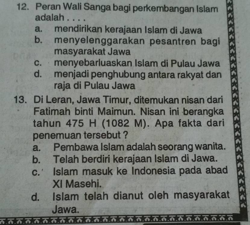 Peran Wali Sanga bagi perkembangan Islam
adalah . . . .
a. mendirikan kerajaan Islam di Jawa
b. menyelenggarakan pesantren bagi
masyarakat Jawa
c. menyebarluaskan Islam di Pulau Jawa
d. menjadi penghubung antara rakyat dan
raja di Pulau Jawa
13. Di Leran, Jawa Timur, ditemukan nisan dari
Fatimah binti Maimun. Nisan ini berangka
tahun 475 H (1082 M). Apa fakta dari
penemuan tersebut ?
a. Pembawa Islam adalah seorang wanita.
b. Telah berdiri kerajaan Islam di Jawa.
c.’ Islam masuk ke Indonesia pada abad
XI Masehi.
d. Islam telah dianut oleh masyarakat
Jawa.