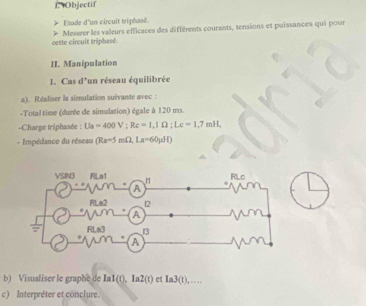 Objectif
Etude d'un circuit triphasé.
Mesurer les valeurs efficaces des différents courants, tensions et puissances qui pour
cette circuit triphasé.
II. Manipulation
1. Cas d’un réseau équilibrée
a). Réaliser la simulation suivante avec :
-Total time (durée de simulation) égale à 120 ms.
-Charge triphasée : Ua=400V;Rc=1,1Omega ;Lc=1,7mH,
- Impédance du réseau (Ra=5mOmega ,La=60mu H)
b) Visualiser le graphe de Ia1(t),Ia2(t) et Ia3(t),...
c) Interpréter et conclure.