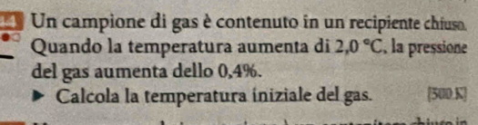 Un campione di gas è contenuto in un recipiente chiuso. 
Quando la temperatura aumenta di 2,0°C , la pressione 
del gas aumenta dello 0,4%. 
Calcola la temperatura íniziale del gas. 500,K