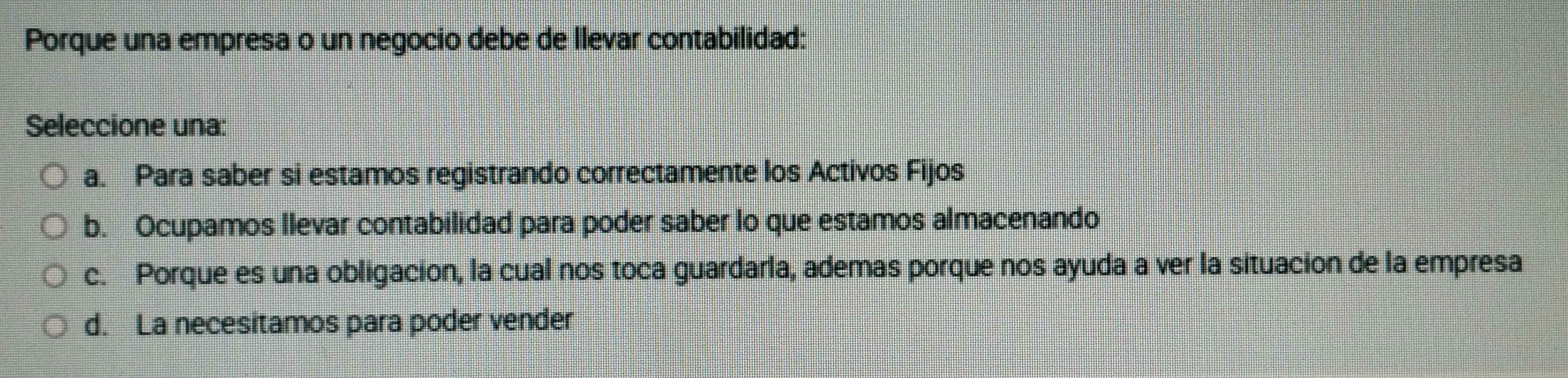 Porque una empresa o un negocio debe de Ilevar contabilidad:
Seleccione una:
a. Para saber si estamos registrando correctamente los Activos Fijos
b. Ocupamos Ilevar contabilidad para poder saber lo que estamos almacenando
c. Porque es una obligacion, la cual nos toca guardarla, ademas porque nos ayuda a ver la situacion de la empresa
d. La necesitamos para poder vender